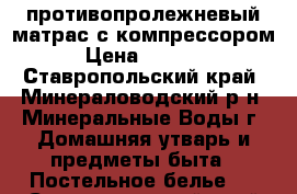 противопролежневый матрас с компрессором › Цена ­ 5 000 - Ставропольский край, Минераловодский р-н, Минеральные Воды г. Домашняя утварь и предметы быта » Постельное белье   . Ставропольский край